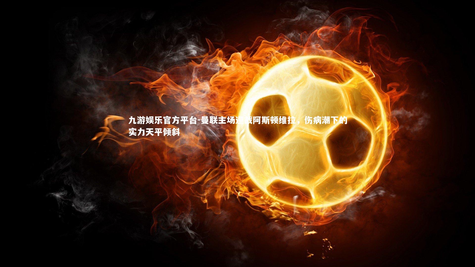 九游娱乐官方平台-曼联主场迎战阿斯顿维拉，伤病潮下的实力天平倾斜